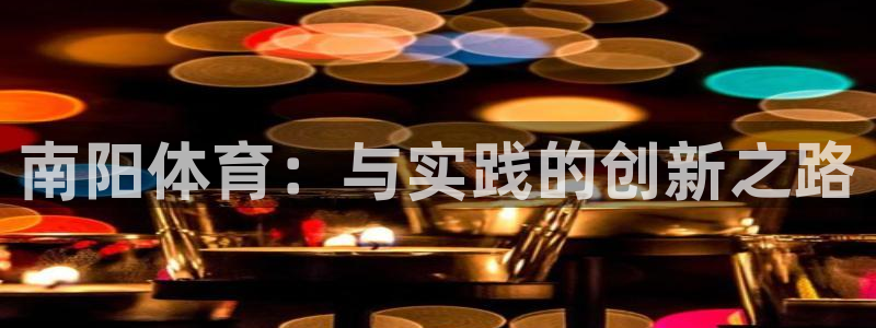 oety欧亿体育官网下载平台假的吗是真的吗：南阳体育