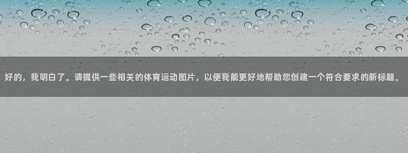 欧亿体育官方正版app开户：好的，我明白了。请提供一